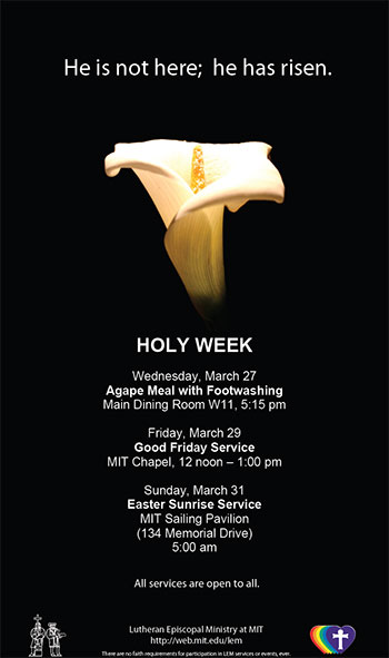 HOLY WEEK - Wednesday, March 27 - Agape Meal with Footwashing - Main Dining Room W11, 5:15 pm. Friday, March 29 - Good Friday Service - MIT Chapel, 12 noon – 1:00 pm - Sunday, March 31 - Easter Sunrise Service - MIT Sailing Pavilion - (134 Memorial Drive) - 5:00 am. All services are open to all.