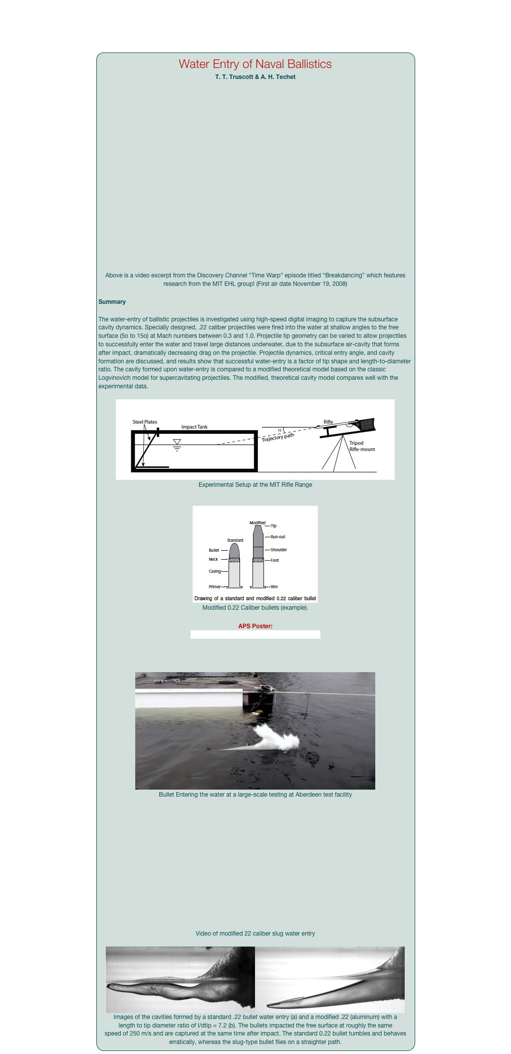 Water Entry of Naval Ballistics
T. T. Truscott & A. H. Techet


￼
Above is a video excerpt from the Discovery Channel “Time Warp” episode titled “Breakdancing” which features research from the MIT EHL group! (First air date November 19, 2008)

Summary

The water-entry of ballistic projectiles is investigated using high-speed digital imaging to capture the subsurface cavity dynamics. Specially designed, .22 caliber projectiles were fired into the water at shallow angles to the free surface (5o to 15o) at Mach numbers between 0.3 and 1.0. Projectile tip geometry can be varied to allow projectiles to successfully enter the water and travel large distances underwater, due to the subsurface air-cavity that forms after impact, dramatically decreasing drag on the projectile. Projectile dynamics, critical entry angle, and cavity formation are discussed, and results show that successful water-entry is a factor of tip shape and length-to-diameter ratio. The cavity formed upon water-entry is compared to a modified theoretical model based on the classic Logvinovich model for supercavitating projectiles. The modified, theoretical cavity model compares well with the experimental data.

￼
Experimental Setup at the MIT Rifle Range


￼
Modified 0.22 Caliber bullets (example). 

APS Poster: Impact of Ballistics at Shallow Angles 2007 (pdf)


￼
Bullet Entering the water at a large-scale testing at Aberdeen test facility

￼

Video of modified 22 caliber slug water entry

￼￼
Images of the cavities formed by a standard .22 bullet water entry (a) and a modified .22 (aluminum) with a length to tip diameter ratio of l/dtip = 7.2 (b). The bullets impacted the free surface at roughly the same speed of 250 m/s and are captured at the same time after impact. The standard 0.22 bullet tumbles and behaves erratically, whereas the slug-type bullet flies on a straighter path. 