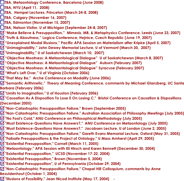 TBA, Metaontology Conference, Barcelona (June 2008)
TBA, NYU (April 11,  2008)
TBA,  Hempel Lectures, Princeton (March 24-8, 2008)
TBA, Calgary (November 16, 2007)
TBA, Edmonton (November 15, 2007)
TBA, Nelson Visitor, U of Michigan (September 24-8, 2007)
“Make Believe & Presupposition,”  Mimesis, MB, & Metaphysics Conference, Leeds (June 23, 2007)
“Truth & Aboutness,” Logica Conference, Hejnice, Czech Republic (June 19, 2007)
“Unexplained Modal Illusions,” Pacific APA Session on Materialism after Kripke (April 5, 2007)
“Unimaginability,” John Dewey Memorial Lecture, U of Vermont (March 30,  2007)
"Unimaginability," U of Saskatchewan (March 10,  2007)
“Objective Mootness: A Metaontological Dialogue”  U of Saskatchewan (March 8, 2007)
“Objective Mootness: A Metaontological Dialogue”  Auburn (February 2007)
“Objective Mootness: A Metaontological Dialogue” Syracuse (February 2007)
“What’s Left Over,” U of Virginia (October 2006)
"That May Be,"  Arche Conference on Modality (June 2006)
"Semantic Arithmetic,"  Theory of Meaning Conference, comments by Michael Glanzberg, UC Santa Barbara (February 2006)
"Limits to Imagination," U of Houston (February 2006)
"Causation As A Disposition To Lose E On Losing C,"  Bristol Conference on Causation & Dispositions (December 2005)
"Non-Catastrophic Presupposition Failure," Brown (September 2005)
"Non-Catastrophic Presupposition Failure," Australian Association of Philosophy Meetings (July 2005)
"No Fool's Cold," ANU Conference on Philosophical Methodology (July 2005)
"Must Existence-Questions Have Answers?,"  ANU Conference on Metaontology (July 2005)
"Must Existence-Questions Have Answers?,"  Jacobsen Lecture, U of London (June 2, 2005)
"Non-Catastrophic Presupposition Failure," Gareth Evans Memorial Lecture, Oxford (May 31, 2005)
"Failsafe Presuppositions & the Project of Ontology," U Mass Amherst (April 29, 2005)
"Existential Presupposition," Cornell (March 11, 2005)
"Metaontology," APA Session with Eli Hirsch and Karen Bennett (December 30, 2004)
"Existential Presupposition,"  UCSD (November 17-22, 2004)
"Existential Presupposition," Brown (November 5, 2004)
"Existential Presupposition", U of Pennsylvania (October 29, 2004)
"Non-Catastrophic Presupposition Failure," Chapel Hill Colloquium, comments by Anne Bezuidenhout (October 1, 2004)
"Illusions of Possibility," Jean Nicod Institute (May 17, 2004)	•	