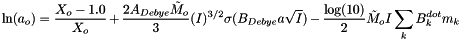 \[ \ln(a_o) = \frac{X_o - 1.0}{X_o} + \frac{ 2 A_{Debye} \tilde{M}_o}{3} (I)^{3/2} \sigma( B_{Debye} a \sqrt{I} ) - \frac{\log(10)}{2} \tilde{M}_o I \sum_k{ B^{dot}_k m_k} \]