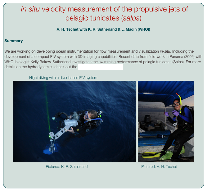  In situ velocity measurement of the propulsive jets of pelagic tunicates (salps)
 
A. H. Techet with K. R. Sutherland & L. Madin (WHOI)

Summary

We are working on developing ocean instrumentation for flow measurement and visualization in-situ. Including the development of a compact PIV system with 3D imaging capabilities. Recent data from field work in Panama (2009) with WHOI biologist Kelly Rakow-Sutherland investigates the swimming performance of pelagic tunicates (Salps). For more details on the hydrodynamics check out the Salps page [CLICK HERE].

                        Night diving with a diver based PIV system
￼  ￼
                                        Pictured: K. R. Sutherland                                                    Pictured: A. H. Techet

