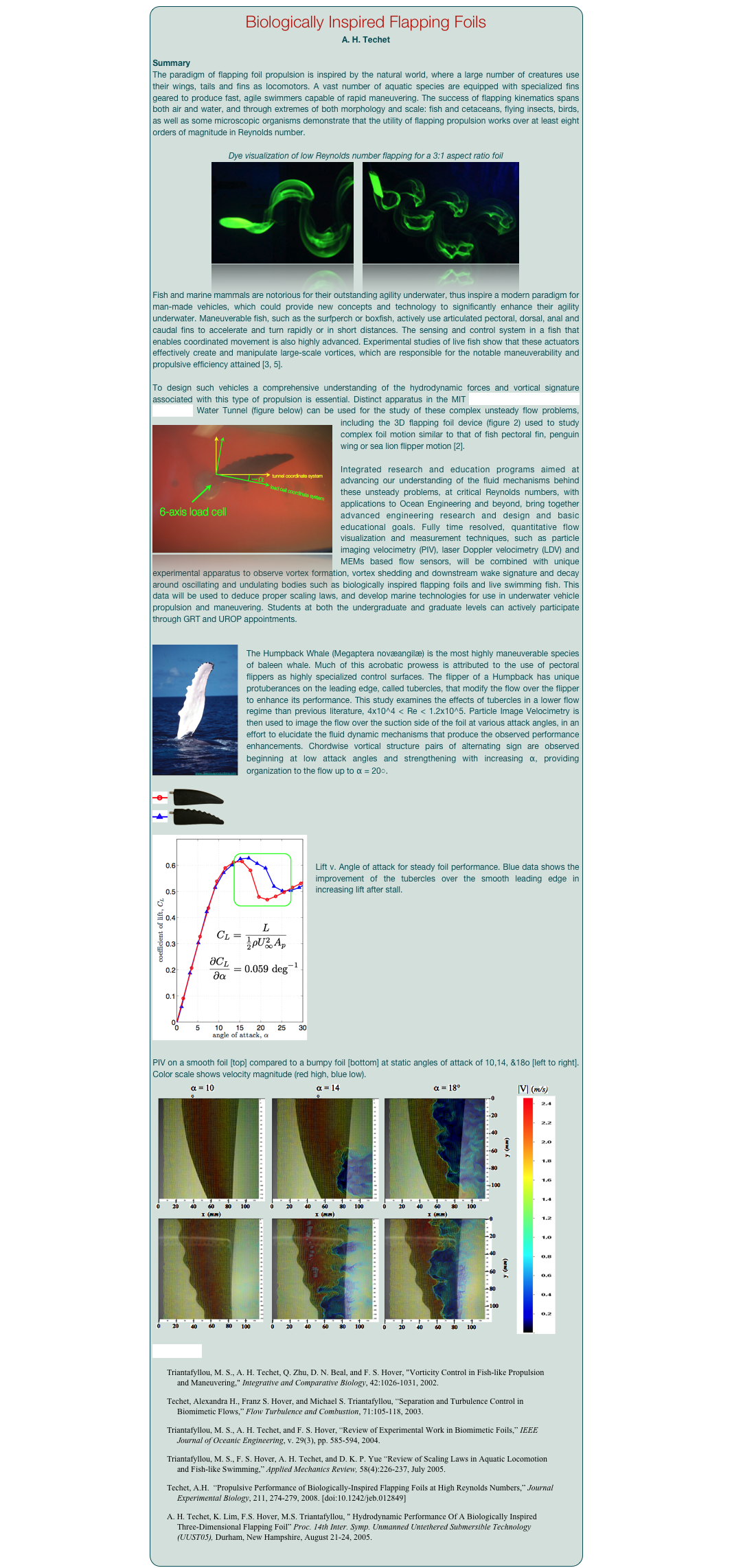 Biologically Inspired Flapping Foils
A. H. Techet

Summary
The paradigm of flapping foil propulsion is inspired by the natural world, where a large number of creatures use their wings, tails and fins as locomotors. A vast number of aquatic species are equipped with specialized fins geared to produce fast, agile swimmers capable of rapid maneuvering. The success of flapping kinematics spans both air and water, and through extremes of both morphology and scale: fish and cetaceans, flying insects, birds, as well as some microscopic organisms demonstrate that the utility of flapping propulsion works over at least eight orders of magnitude in Reynolds number.

Dye visualization of low Reynolds number flapping for a 3:1 aspect ratio foil
￼    ￼


Fish and marine mammals are notorious for their outstanding agility underwater, thus inspire a modern paradigm for man-made vehicles, which could provide new concepts and technology to significantly enhance their agility underwater. Maneuverable fish, such as the surfperch or boxfish, actively use articulated pectoral, dorsal, anal and caudal fins to accelerate and turn rapidly or in short distances. The sensing and control system in a fish that enables coordinated movement is also highly advanced. Experimental studies of live fish show that these actuators effectively create and manipulate large-scale vortices, which are responsible for the notable maneuverability and propulsive efficiency attained [3, 5].To design such vehicles a comprehensive understanding of the hydrodynamic forces and vortical signature associated with this type of propulsion is essential. Distinct apparatus in the MIT Experimental Hydrodynamics Laboratory Water Tunnel (figure below) can be used for the study of these complex unsteady flow problems, including ￼the 3D flapping foil device (figure 2) used to study complex foil motion similar to that of fish pectoral fin, penguin wing or sea lion flipper motion [2].Integrated research and education programs aimed at advancing our understanding of the fluid mechanisms behind these unsteady problems, at critical Reynolds numbers, with applications to Ocean Engineering and beyond, bring together advanced engineering research and design and basic educational goals. Fully time resolved, quantitative flow visualization and measurement techniques, such as particle imaging velocimetry (PIV), laser Doppler velocimetry (LDV) and MEMs based flow sensors, will be combined with unique experimental apparatus to observe vortex formation, vortex shedding and downstream wake signature and decay around oscillating and undulating bodies such as biologically inspired flapping foils and live swimming fish. This data will be used to deduce proper scaling laws, and develop marine technologies for use in underwater vehicle propulsion and maneuvering. Students at both the undergraduate and graduate levels can actively participate through GRT and UROP appointments.

￼The Humpback Whale (Megaptera novæangilæ) is the most highly maneuverable species of baleen whale. Much of this acrobatic prowess is attributed to the use of pectoral flippers as highly specialized control surfaces. The flipper of a Humpback has unique protuberances on the leading edge, called tubercles, that modify the flow over the flipper to enhance its performance. This study examines the effects of tubercles in a lower flow regime than previous literature, 4x10^4 < Re < 1.2x10^5. Particle Image Velocimetry is then used to image the flow over the suction side of the foil at various attack angles, in an effort to elucidate the fluid dynamic mechanisms that produce the observed performance enhancements. Chordwise vortical structure pairs of alternating sign are observed beginning at low attack angles and strengthening with increasing α, providing organization to the flow up to α = 20◦.￼
￼


Lift v. Angle of attack for steady foil performance. Blue data shows the improvement of the tubercles over the smooth leading edge in increasing lift after stall.














PIV on a smooth foil [top] compared to a bumpy foil [bottom] at static angles of attack of 10,14, &18o [left to right]. Color scale shows velocity magnitude (red high, blue low).￼
References

    Triantafyllou, M. S., A. H. Techet, Q. Zhu, D. N. Beal, and F. S. Hover, "Vorticity Control in Fish-like Propulsion and Maneuvering," Integrative and Comparative Biology, 42:1026-1031, 2002. 
    Techet, Alexandra H., Franz S. Hover, and Michael S. Triantafyllou, “Separation and Turbulence Control in Biomimetic Flows,” Flow Turbulence and Combustion, 71:105-118, 2003.
    Triantafyllou, M. S., A. H. Techet, and F. S. Hover, “Review of Experimental Work in Biomimetic Foils,” IEEE Journal of Oceanic Engineering, v. 29(3), pp. 585-594, 2004. 
    Triantafyllou, M. S., F. S. Hover, A. H. Techet, and D. K. P. Yue “Review of Scaling Laws in Aquatic Locomotion and Fish-like Swimming,” Applied Mechanics Review, 58(4):226-237, July 2005.
    Techet, A.H.  “Propulsive Performance of Biologically-Inspired Flapping Foils at High Reynolds Numbers,” Journal Experimental Biology, 211, 274-279, 2008. [doi:10.1242/jeb.012849]
    A. H. Techet, K. Lim, F.S. Hover, M.S. Triantafyllou, " Hydrodynamic Performance Of A Biologically Inspired Three-Dimensional Flapping Foil” Proc. 14th Inter. Symp. Unmanned Untethered Submersible Technology (UUST05), Durham, New Hampshire, August 21-24, 2005.
